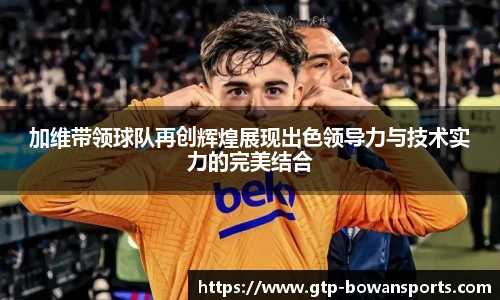 加维带领球队再创辉煌展现出色领导力与技术实力的完美结合